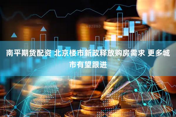 南平期货配资 北京楼市新政释放购房需求 更多城市有望跟进