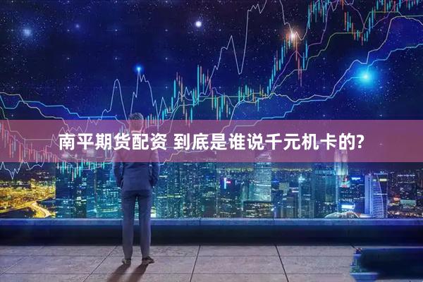 南平期货配资 到底是谁说千元机卡的?