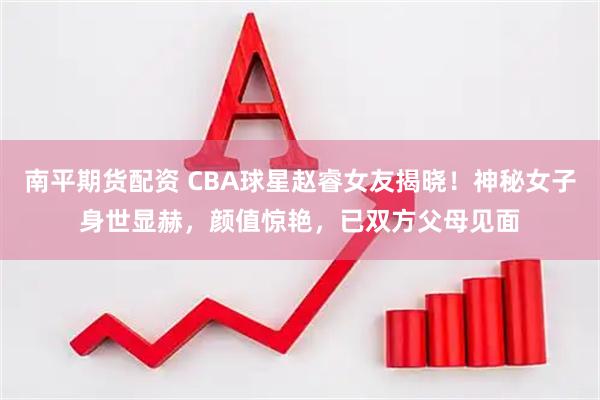 南平期货配资 CBA球星赵睿女友揭晓！神秘女子身世显赫，颜值惊艳，已双方父母见面