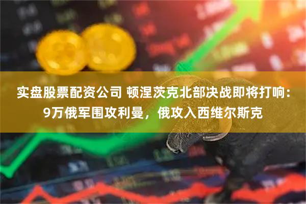 实盘股票配资公司 顿涅茨克北部决战即将打响：9万俄军围攻利曼，俄攻入西维尔斯克