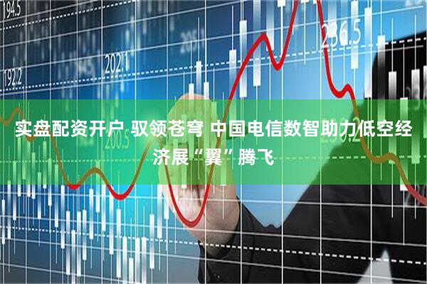 实盘配资开户 驭领苍穹 中国电信数智助力低空经济展“翼”腾飞