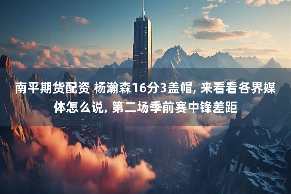 南平期货配资 杨瀚森16分3盖帽, 来看看各界媒体怎么说, 第二场季前赛中锋差距