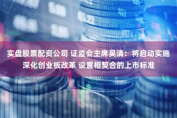实盘股票配资公司 证监会主席吴清：将启动实施深化创业板改革 设置相契合的上市标准