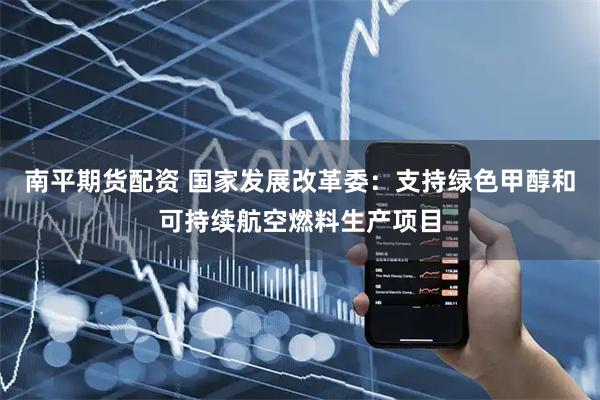 南平期货配资 国家发展改革委：支持绿色甲醇和可持续航空燃料生产项目