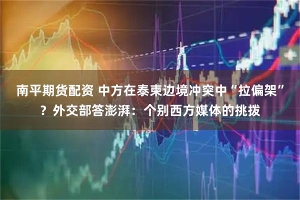 南平期货配资 中方在泰柬边境冲突中“拉偏架”？外交部答澎湃：个别西方媒体的挑拨