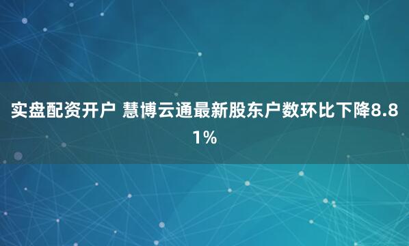 实盘配资开户 慧博云通最新股东户数环比下降8.81%
