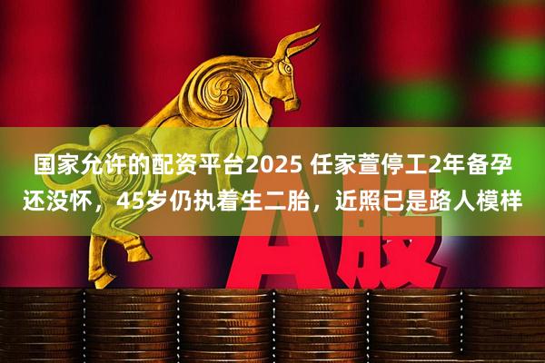 国家允许的配资平台2025 任家萱停工2年备孕还没怀，45岁仍执着生二胎，近照已是路人模样