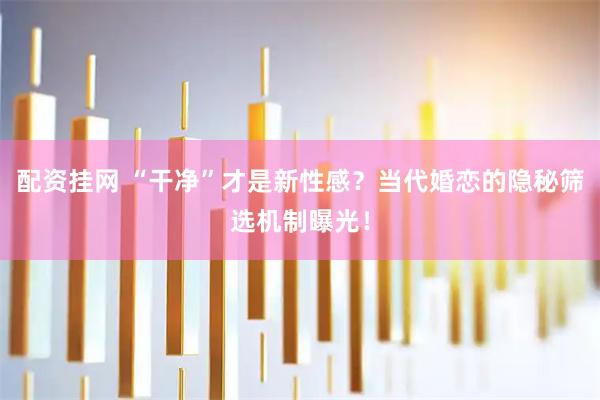 配资挂网 “干净”才是新性感？当代婚恋的隐秘筛选机制曝光！