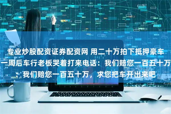 专业炒股配资证券配资网 用二十万拍下抵押豪车直接开进军区大院，一周后车行老板哭着打来电话：我们赔您一百五十万，求您把车开出来吧