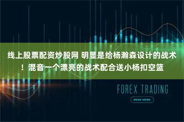线上股票配资炒股网 明显是给杨瀚森设计的战术！混音一个漂亮的战术配合送小杨扣空篮