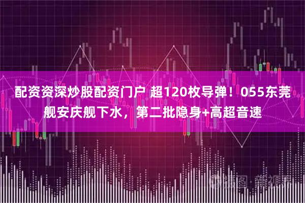 配资资深炒股配资门户 超120枚导弹！055东莞舰安庆舰下水，第二批隐身+高超音速