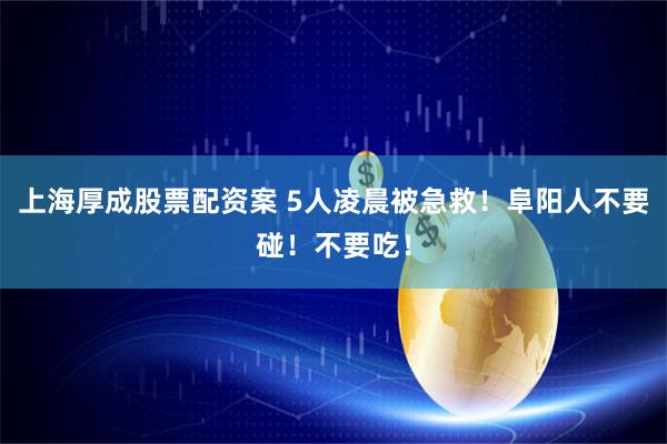 上海厚成股票配资案 5人凌晨被急救！阜阳人不要碰！不要吃！