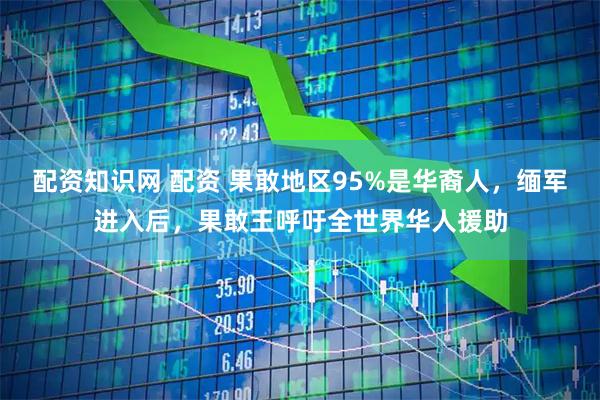 配资知识网 配资 果敢地区95%是华裔人，缅军进入后，果敢王呼吁全世界华人援助