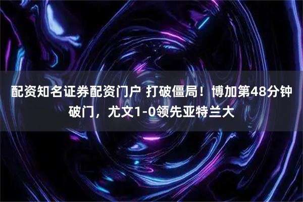 配资知名证券配资门户 打破僵局！博加第48分钟破门，尤文1-0领先亚特兰大