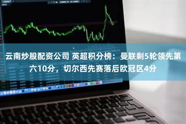 云南炒股配资公司 英超积分榜：曼联剩5轮领先第六10分，切尔西先赛落后欧冠区4分