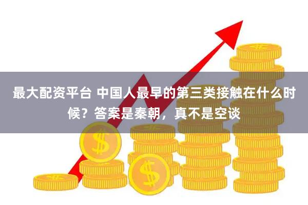 最大配资平台 中国人最早的第三类接触在什么时候？答案是秦朝，真不是空谈