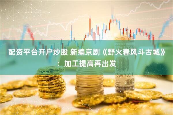 配资平台开户炒股 新编京剧《野火春风斗古城》：加工提高再出发