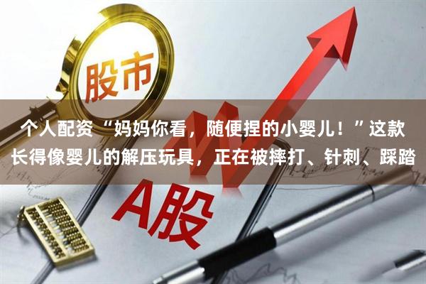 个人配资 “妈妈你看，随便捏的小婴儿！”这款长得像婴儿的解压玩具，正在被摔打、针刺、踩踏