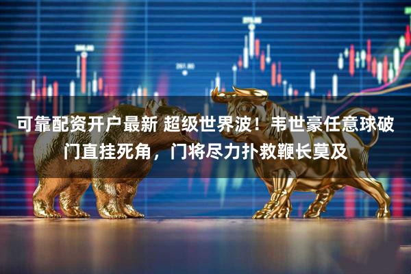 可靠配资开户最新 超级世界波！韦世豪任意球破门直挂死角，门将尽力扑救鞭长莫及