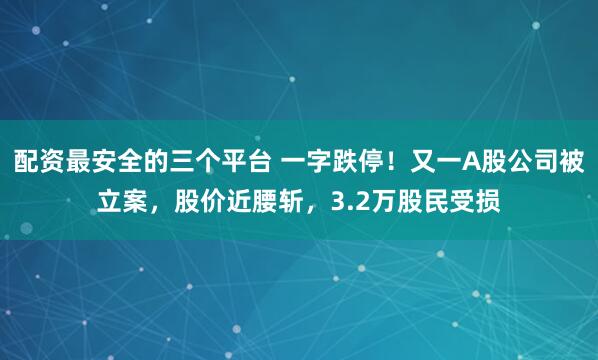 配资最安全的三个平台 一字跌停！又一A股公司被立案，股价近腰斩，3.2万股民受损