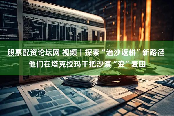 股票配资论坛网 视频丨探索“治沙返耕”新路径 他们在塔克拉玛干把沙漠“变”麦田