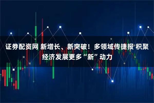 证劵配资网 新增长、新突破！多领域传捷报 积聚经济发展更多“新”动力