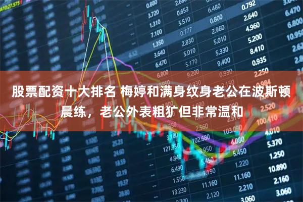 股票配资十大排名 梅婷和满身纹身老公在波斯顿晨练，老公外表粗犷但非常温和