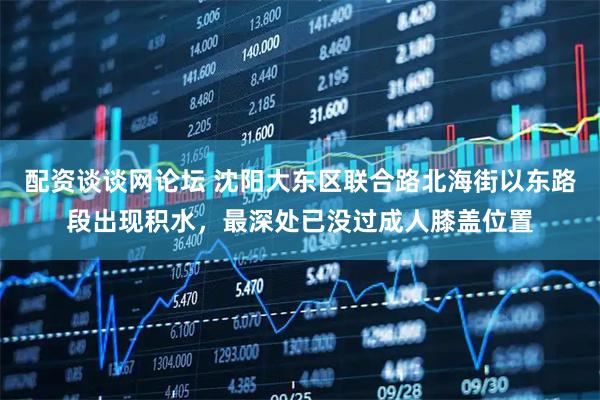 配资谈谈网论坛 沈阳大东区联合路北海街以东路段出现积水，最深处已没过成人膝盖位置