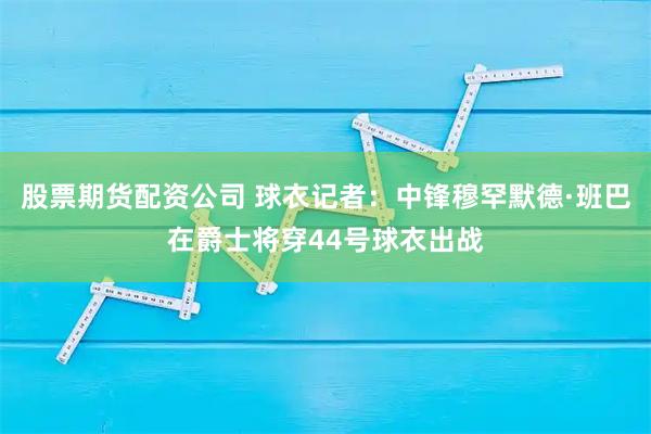 股票期货配资公司 球衣记者：中锋穆罕默德·班巴在爵士将穿44号球衣出战