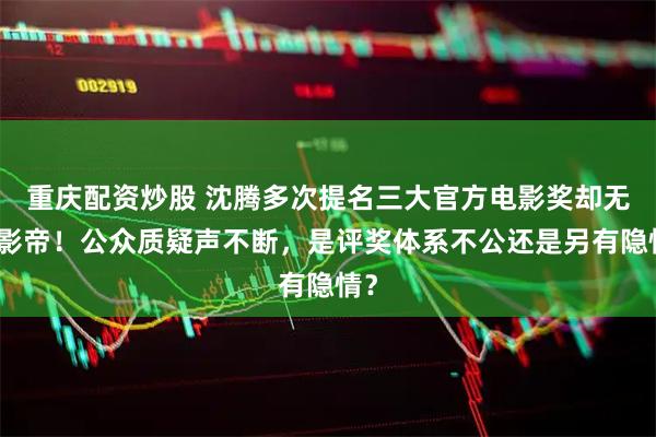 重庆配资炒股 沈腾多次提名三大官方电影奖却无缘影帝！公众质疑声不断，是评奖体系不公还是另有隐情？