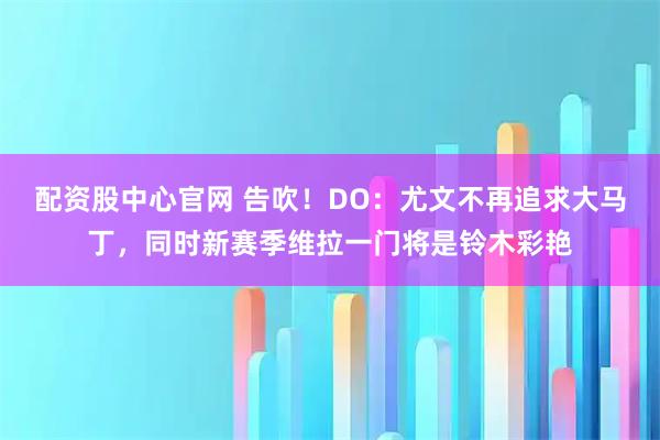 配资股中心官网 告吹！DO：尤文不再追求大马丁，同时新赛季维拉一门将是铃木彩艳